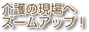 介護の現場へズームアップ！