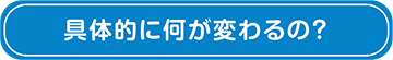 具体的に何が変わるの？