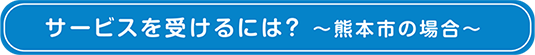 サービスを受けるには？ ～熊本市の場合～